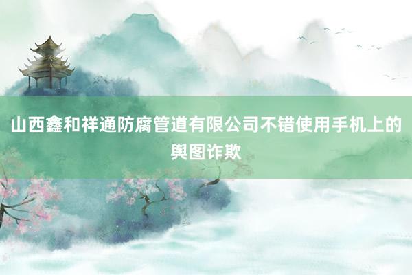山西鑫和祥通防腐管道有限公司不错使用手机上的舆图诈欺