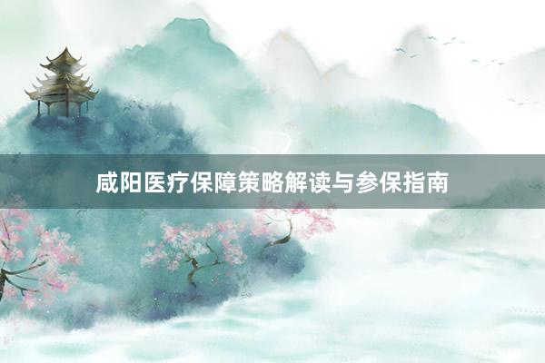 咸阳医疗保障策略解读与参保指南